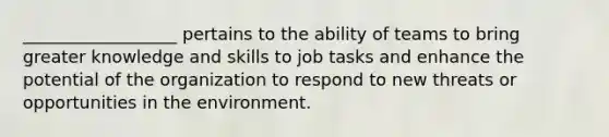 __________________ pertains to the ability of teams to bring greater knowledge and skills to job tasks and enhance the potential of the organization to respond to new threats or opportunities in the environment.