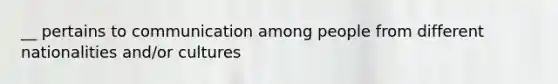 __ pertains to communication among people from different nationalities and/or cultures