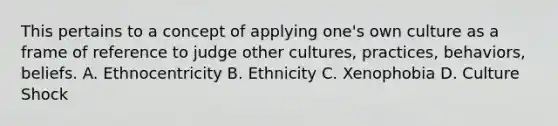 This pertains to a concept of applying one's own culture as a frame of reference to judge other cultures, practices, behaviors, beliefs. A. Ethnocentricity B. Ethnicity C. Xenophobia D. Culture Shock