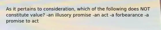 As it pertains to consideration, which of the following does NOT constitute value? -an illusory promise -an act -a forbearance -a promise to act