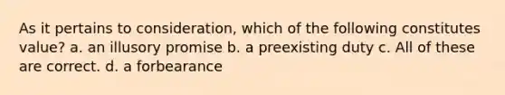 As it pertains to consideration, which of the following constitutes value? a. an illusory promise b. a preexisting duty c. All of these are correct. d. a forbearance