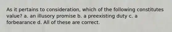 As it pertains to consideration, which of the following constitutes value? a. an illusory promise b. a preexisting duty c. a forbearance d. All of these are correct.