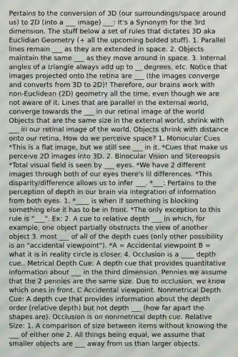 Pertains to the conversion of 3D (our surroundings/space around us) to 2D (into a ___ image) ___: It's a Synonym for the 3rd dimension. The stuff below a set of rules that dictates 3D aka Euclidian Geometry (+ all the upcoming bolded stuff). 1. Parallel lines remain ___ as they are extended in space. 2. Objects maintain the same ___ as they move around in space. 3. Internal angles of a triangle always add up to __ degrees, etc. Notice that images projected onto the retina are ___ (the images converge and converts from 3D to 2D)! Therefore, our brains work with non-Euclidean (2D) geometry all the time, even though we are not aware of it. Lines that are parallel in the external world, converge towards the ___ in our retinal image of the world Objects that are the same size in the external world, shrink with ___ in our retinal image of the world. Objects shrink with distance onto our retina. How do we perceive space? 1. Monocular Cues *This is a flat image, but we still see ___ in it. *Cues that make us perceive 2D images into 3D. 2. Binocular Vision and Stereopsis *Total visual field is seen by ___ eyes. *We have 2 different images through both of our eyes there's lil differences. *This disparity/difference allows us to infer ___. *___: Pertains to the perception of depth in our brain via integration of information from both eyes. 1. *____ is when if something is blocking something else it has to be in front. *The only exception to this rule is "___". Ex: 2. A cue to relative depth ___ in which, for example, one object partially obstructs the view of another object 3. most ___ of all of the depth cues (only other possibility is an "accidental viewpoint"). *A = Accidental viewpoint B = what it is in reality circle is closer. 4. Occlusion is a ____ depth cue.. Metrical Depth Cue: A depth cue that provides quantitative information about ___ in the third dimension. Pennies we assume that the 2 pennies are the same size. Due to occlusion, we know which ones in front. C Accidental viewpoint. Nonmetrical Depth Cue: A depth cue that provides information about the depth order (relative depth) but not depth ___ (how far apart the shapes are). Occlusion is on nonmetrical depth cue. Relative Size: 1. A comparison of size between items without knowing the ___ of either one 2. All things being equal, we assume that smaller objects are ___ away from us than larger objects.