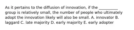 As it pertains to the diffusion of innovation, if the __________ group is relatively small, the number of people who ultimately adopt the innovation likely will also be small. A. innovator B. laggard C. late majority D. early majority E. early adopter