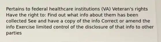 Pertains to federal healthcare institutions (VA) Veteran's rights Have the right to: Find out what info about them has been collected See and have a copy of the info Correct or amend the info Exercise limited control of the disclosure of that info to other parties