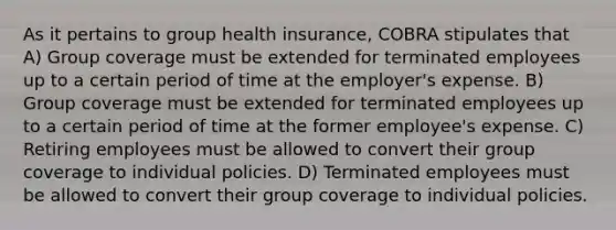 As it pertains to group health insurance, COBRA stipulates that A) Group coverage must be extended for terminated employees up to a certain period of time at the employer's expense. B) Group coverage must be extended for terminated employees up to a certain period of time at the former employee's expense. C) Retiring employees must be allowed to convert their group coverage to individual policies. D) Terminated employees must be allowed to convert their group coverage to individual policies.