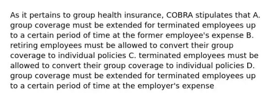 As it pertains to group health insurance, COBRA stipulates that A. group coverage must be extended for terminated employees up to a certain period of time at the former employee's expense B. retiring employees must be allowed to convert their group coverage to individual policies C. terminated employees must be allowed to convert their group coverage to individual policies D. group coverage must be extended for terminated employees up to a certain period of time at the employer's expense