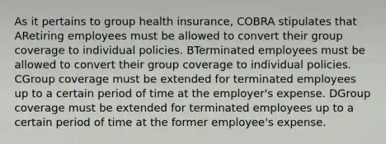 As it pertains to group health insurance, COBRA stipulates that ARetiring employees must be allowed to convert their group coverage to individual policies. BTerminated employees must be allowed to convert their group coverage to individual policies. CGroup coverage must be extended for terminated employees up to a certain period of time at the employer's expense. DGroup coverage must be extended for terminated employees up to a certain period of time at the former employee's expense.