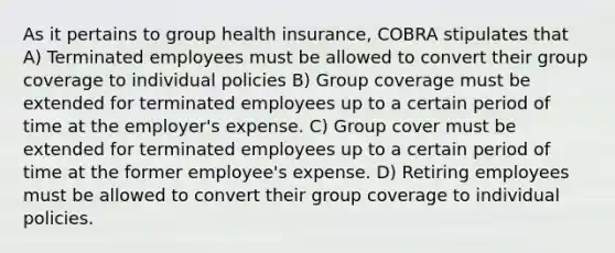 As it pertains to group health insurance, COBRA stipulates that A) Terminated employees must be allowed to convert their group coverage to individual policies B) Group coverage must be extended for terminated employees up to a certain period of time at the employer's expense. C) Group cover must be extended for terminated employees up to a certain period of time at the former employee's expense. D) Retiring employees must be allowed to convert their group coverage to individual policies.