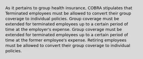 As it pertains to group health insurance, COBRA stipulates that Terminated employees must be allowed to convert their group coverage to individual policies. Group coverage must be extended for terminated employees up to a certain period of time at the employer's expense. Group coverage must be extended for terminated employees up to a certain period of time at the former employee's expense. Retiring employees must be allowed to convert their group coverage to individual policies.