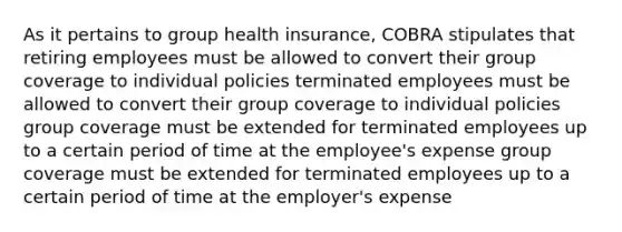 As it pertains to group health insurance, COBRA stipulates that retiring employees must be allowed to convert their group coverage to individual policies terminated employees must be allowed to convert their group coverage to individual policies group coverage must be extended for terminated employees up to a certain period of time at the employee's expense group coverage must be extended for terminated employees up to a certain period of time at the employer's expense