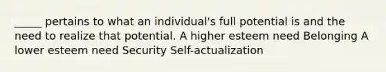 _____ pertains to what an individual's full potential is and the need to realize that potential. A higher esteem need Belonging A lower esteem need Security Self-actualization