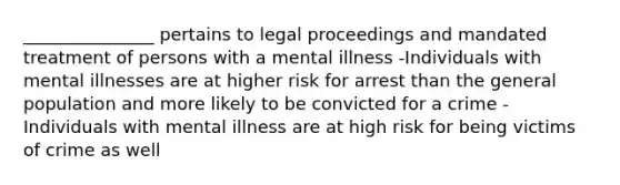 _______________ pertains to legal proceedings and mandated treatment of persons with a mental illness -Individuals with mental illnesses are at higher risk for arrest than the general population and more likely to be convicted for a crime -Individuals with mental illness are at high risk for being victims of crime as well