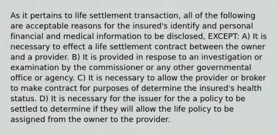 As it pertains to life settlement transaction, all of the following are acceptable reasons for the insured's identify and personal financial and medical information to be disclosed, EXCEPT: A) It is necessary to effect a life settlement contract between the owner and a provider. B) It is provided in respose to an investigation or examination by the commissioner or any other governmental office or agency. C) It is necessary to allow the provider or broker to make contract for purposes of determine the insured's health status. D) It is necessary for the issuer for the a policy to be settled to determine if they will allow the life policy to be assigned from the owner to the provider.