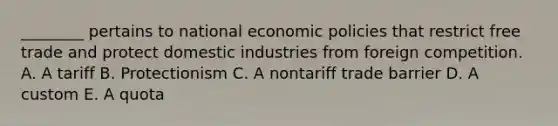 ________ pertains to national economic policies that restrict free trade and protect domestic industries from foreign competition. A. A tariff B. Protectionism C. A nontariff trade barrier D. A custom E. A quota