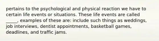 pertains to the psychological and physical reaction we have to certain life events or situations. These life events are called _____, examples of these are: include such things as weddings, job interviews, dentist appointments, basketball games, deadlines, and traffic jams.