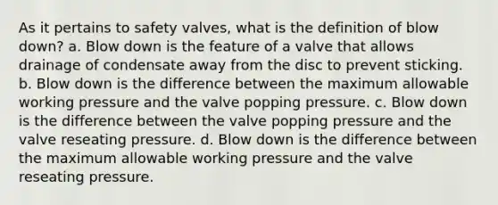 As it pertains to safety valves, what is the definition of blow down? a. Blow down is the feature of a valve that allows drainage of condensate away from the disc to prevent sticking. b. Blow down is the difference between the maximum allowable working pressure and the valve popping pressure. c. Blow down is the difference between the valve popping pressure and the valve reseating pressure. d. Blow down is the difference between the maximum allowable working pressure and the valve reseating pressure.