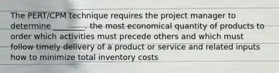 The PERT/CPM technique requires the project manager to determine ________. the most economical quantity of products to order which activities must precede others and which must follow timely delivery of a product or service and related inputs how to minimize total inventory costs