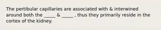 The pertibular capillaries are associated with & interwined around both the _____ & _____ , thus they primarily reside in the cortex of the kidney.