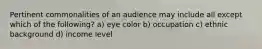 Pertinent commonalities of an audience may include all except which of the following? a) eye color b) occupation c) ethnic background d) income level