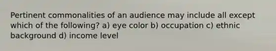 Pertinent commonalities of an audience may include all except which of the following? a) eye color b) occupation c) ethnic background d) income level