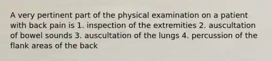 A very pertinent part of the physical examination on a patient with back pain is 1. inspection of the extremities 2. auscultation of bowel sounds 3. auscultation of the lungs 4. percussion of the flank areas of the back