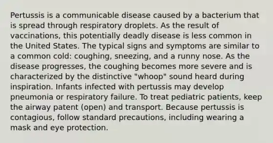 Pertussis is a communicable disease caused by a bacterium that is spread through respiratory droplets. As the result of vaccinations, this potentially deadly disease is less common in the United States. The typical signs and symptoms are similar to a common cold: coughing, sneezing, and a runny nose. As the disease progresses, the coughing becomes more severe and is characterized by the distinctive "whoop" sound heard during inspiration. Infants infected with pertussis may develop pneumonia or respiratory failure. To treat pediatric patients, keep the airway patent (open) and transport. Because pertussis is contagious, follow standard precautions, including wearing a mask and eye protection.