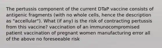 The pertussis component of the current DTaP vaccine consists of antigenic fragments (with no whole cells, hence the description as "accellular"). What (if any) is the risk of contracting pertussis from this vaccine? vaccination of an immunocompromised patient vaccination of pregnant women manufacturing error all of the above no foreseeable risk