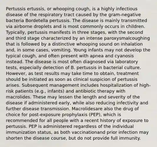 Pertussis ertussis, or whooping cough, is a highly infectious disease of the respiratory tract caused by the gram-negative bacteria Bordetella pertussis. The disease is mainly transmitted via airborne droplets and is most commonly occurs in children. Typically, pertussis manifests in three stages, with the second and third stage characterized by an intense paroxysmalcoughing that is followed by a distinctive whooping sound on inhalation and, in some cases, vomiting. Young infants may not develop the typical cough, and often present with apnea and cyanosis instead. The disease is most often diagnosed via laboratory tests, especially detection of B. pertussis in bacterial culture. However, as test results may take time to obtain, treatment should be initiated as soon as clinical suspicion of pertussis arises. Subsequent management includes hospitalization of high-risk patients (e.g., infants) and antibiotic therapy with macrolides. These may lessen the length and severity of the disease if administered early, while also reducing infectivity and further disease transmission. Macrolidesare also the drug of choice for post-exposure prophylaxis (PEP), which is recommended for all people with a recent history of exposure to pertussis. PEP is administered regardless of the individual immunization status, as both vaccinationand prior infection may shorten the disease course, but do not provide full immunity.