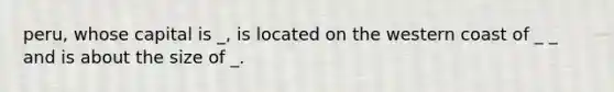 peru, whose capital is _, is located on the western coast of _ _ and is about the size of _.