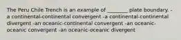 The Peru Chile Trench is an example of ________ plate boundary. -a continental-continental convergent -a continental-continental divergent -an oceanic-continental convergent -an oceanic-oceanic convergent -an oceanic-oceanic divergent