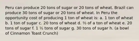 Peru can produce 20 tons of sugar or 20 tons of wheat. Brazil can produce 30 tons of sugar or 20 tons of wheat. In Peru the opportunity cost of producing 1 ton of wheat is: a. 1 ton of wheat b. 1 ton of sugar c. 20 tons of wheat d. ⅔ of a ton of wheat e. 20 tons of sugar f. 1 ½ tons of sugar g. 30 tons of sugar h. (a bowl of Cinnamon Toast Crunch)