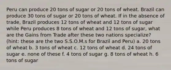 Peru can produce 20 tons of sugar or 20 tons of wheat. Brazil can produce 30 tons of sugar or 20 tons of wheat. If in the absence of trade, Brazil produces 12 tons of wheat and 12 tons of sugar while Peru produces 8 tons of wheat and 12 tons of sugar, what are the Gains from Trade after these two nations specialize? (hint: these are the two S.S.O.M.s for Brazil and Peru) a. 20 tons of wheat b. 3 tons of wheat c. 12 tons of wheat d. 24 tons of sugar e. none of these f. 4 tons of sugar g. 8 tons of wheat h. 6 tons of sugar