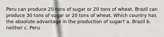 Peru can produce 20 tons of sugar or 20 tons of wheat. Brazil can produce 30 tons of sugar or 20 tons of wheat. Which country has the absolute advantage in the production of sugar? a. Brazil b. neither c. Peru