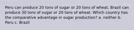 Peru can produce 20 tons of sugar or 20 tons of wheat. Brazil can produce 30 tons of sugar or 20 tons of wheat. Which country has the comparative advantage in sugar production? a. neither b. Peru c. Brazil