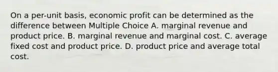 On a per-unit basis, economic profit can be determined as the difference between Multiple Choice A. marginal revenue and product price. B. marginal revenue and marginal cost. C. average fixed cost and product price. D. product price and average total cost.