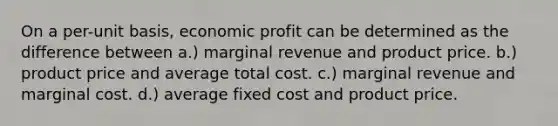 On a per-unit basis, economic profit can be determined as the difference between a.) marginal revenue and product price. b.) product price and average total cost. c.) marginal revenue and marginal cost. d.) average fixed cost and product price.