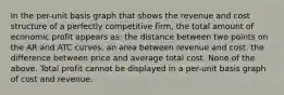 In the per-unit basis graph that shows the revenue and cost structure of a perfectly competitive firm, the total amount of economic profit appears as: the distance between two points on the AR and ATC curves. an area between revenue and cost. the difference between price and average total cost. None of the above. Total profit cannot be displayed in a per-unit basis graph of cost and revenue.
