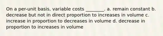 On a per-unit basis, variable costs ________. a. remain constant b. decrease but not in direct proportion to increases in volume c. increase in proportion to decreases in volume d. decrease in proportion to increases in volume