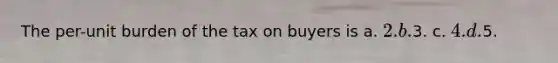 The per-unit burden of the tax on buyers is a. 2. b.3. c. 4. d.5.