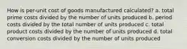 How is per-unit cost of goods manufactured calculated? a. total prime costs divided by the number of units produced b. period costs divided by the total number of units produced c. total product costs divided by the number of units produced d. total conversion costs divided by the number of units produced