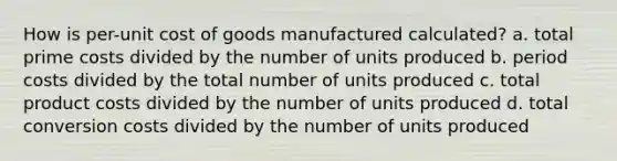 How is per-unit cost of goods manufactured calculated? a. total prime costs divided by the number of units produced b. period costs divided by the total number of units produced c. total product costs divided by the number of units produced d. total conversion costs divided by the number of units produced