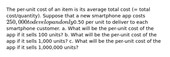 The per-unit cost of an item is its average total cost (= total cost/quantity). Suppose that a new smartphone app costs 250,000 to develop and only0.50 per unit to deliver to each smartphone customer. a. What will be the per-unit cost of the app if it sells 100 units? b. What will be the per-unit cost of the app if it sells 1,000 units? c. What will be the per-unit cost of the app if it sells 1,000,000 units?