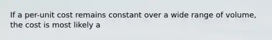 If a per-unit cost remains constant over a wide range of volume, the cost is most likely a