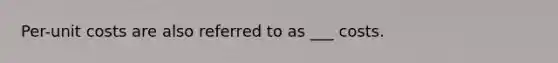 Per-unit costs are also referred to as ___ costs.