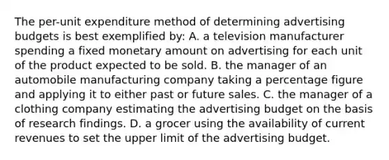 The per-unit expenditure method of determining advertising budgets is best exemplified by: A. a television manufacturer spending a fixed monetary amount on advertising for each unit of the product expected to be sold. B. the manager of an automobile manufacturing company taking a percentage figure and applying it to either past or future sales. C. the manager of a clothing company estimating the advertising budget on the basis of research findings. D. a grocer using the availability of current revenues to set the upper limit of the advertising budget.