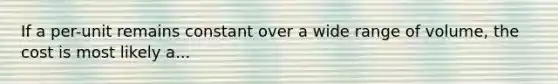 If a per-unit remains constant over a wide range of volume, the cost is most likely a...