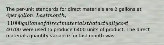 The per-unit standards for direct materials are 2 gallons at 4 per gallon. Last month, 11000 gallons of direct materials that actually cost40700 were used to produce 6400 units of product. The direct materials quantity variance for last month was