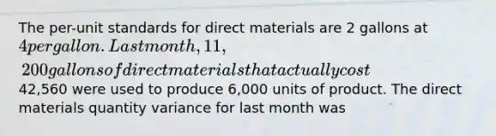 The per-unit standards for direct materials are 2 gallons at 4 per gallon. Last month, 11,200 gallons of direct materials that actually cost42,560 were used to produce 6,000 units of product. The direct materials quantity variance for last month was