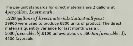 The per-unit standards for direct materials are 2 gallons at 4 per gallon. Last month, 12200 gallons of direct materials that actually cost39900 were used to produce 6800 units of product. The direct materials quantity variance for last month was a). 5600 favorable. b).6100 unfavorable. c). 5600 unfavorable. d).4200 favorable.